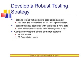 Develop a Robust Testing
Strategy


Test end to end with complete production data set




Test all business scenarios with upgraded & new data




Find latent data conditions that will fail 12.1’s tighter validation
Enter an invoice in 11i, issue a credit memo against it in 12.1

Compare key reports before and after upgrade



AP Trial Balance
AR Reconciliation reports

ANR Consulting Group, Inc.

 