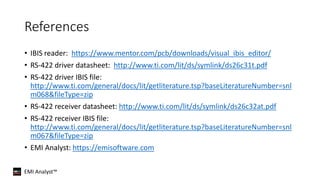 EMI Analyst™
References
• IBIS reader: https://www.mentor.com/pcb/downloads/visual_ibis_editor/
• RS-422 driver datasheet: http://www.ti.com/lit/ds/symlink/ds26c31t.pdf
• RS-422 driver IBIS file:
http://www.ti.com/general/docs/lit/getliterature.tsp?baseLiteratureNumber=snl
m068&fileType=zip
• RS-422 receiver datasheet: http://www.ti.com/lit/ds/symlink/ds26c32at.pdf
• RS-422 receiver IBIS file:
http://www.ti.com/general/docs/lit/getliterature.tsp?baseLiteratureNumber=snl
m067&fileType=zip
• EMI Analyst: https://emisoftware.com
 
