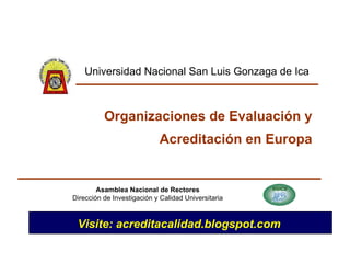 Organizaciones de Evaluación y Acreditación en Europa Asamblea Nacional de Rectores Dirección de Investigación y Calidad Universitaria Universidad Nacional San Luis Gonzaga de Ica Visite: acreditacalidad.blogspot.com 