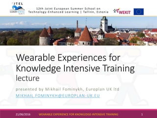 Wearable Experiences for
Knowledge Intensive Training
lecture
presented by Mikhail Fominykh, Europlan UK ltd
MIKHAIL.FOMINYKH@EUROPLAN-UK.EU
21/06/2016 WEARABLE EXPERIENCE FOR KNOWLEDGE-INTENSIVE TRAINING 1
12th Joint European Summer School on
Technology-Enhanced Learning | Tallinn, Estonia
 