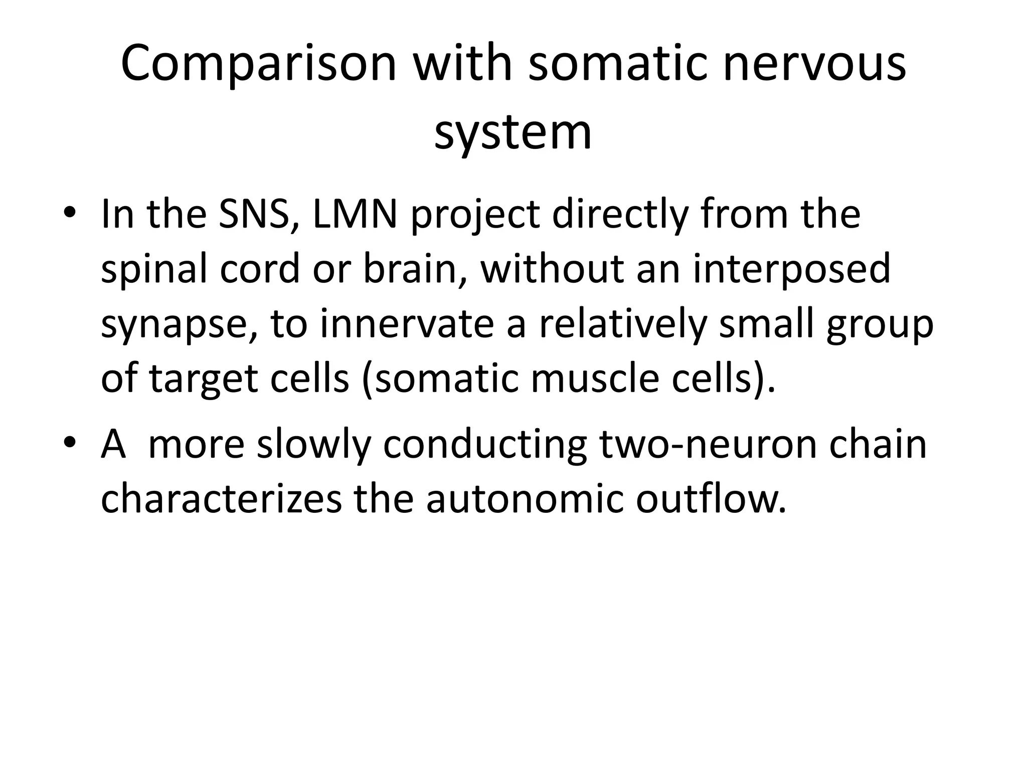 Comparison with somatic nervous
               system
• In the SNS, LMN project directly from the
  spinal cord or brain, without an interposed
  synapse, to innervate a relatively small group
  of target cells (somatic muscle cells).
• A more slowly conducting two-neuron chain
  characterizes the autonomic outflow.
 