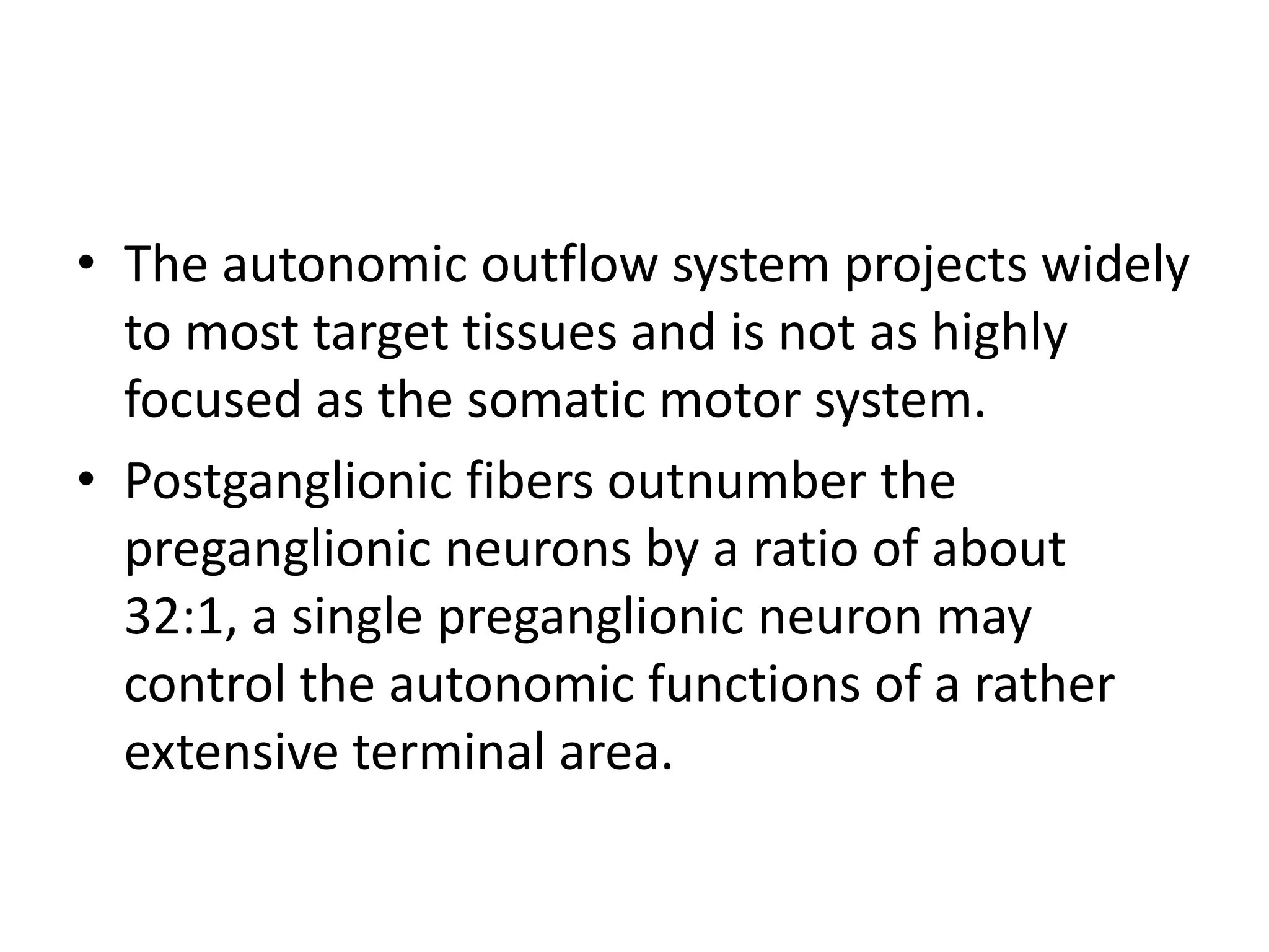 • The autonomic outflow system projects widely
  to most target tissues and is not as highly
  focused as the somatic motor system.
• Postganglionic fibers outnumber the
  preganglionic neurons by a ratio of about
  32:1, a single preganglionic neuron may
  control the autonomic functions of a rather
  extensive terminal area.
 