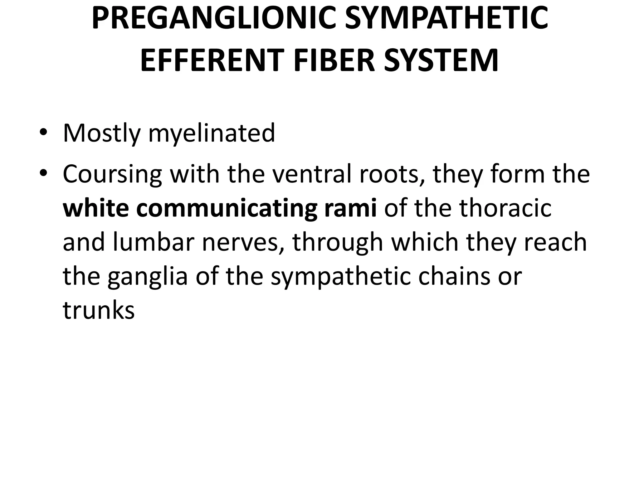 PREGANGLIONIC SYMPATHETIC
       EFFERENT FIBER SYSTEM
• Mostly myelinated
• Coursing with the ventral roots, they form the
  white communicating rami of the thoracic
  and lumbar nerves, through which they reach
  the ganglia of the sympathetic chains or
  trunks
 