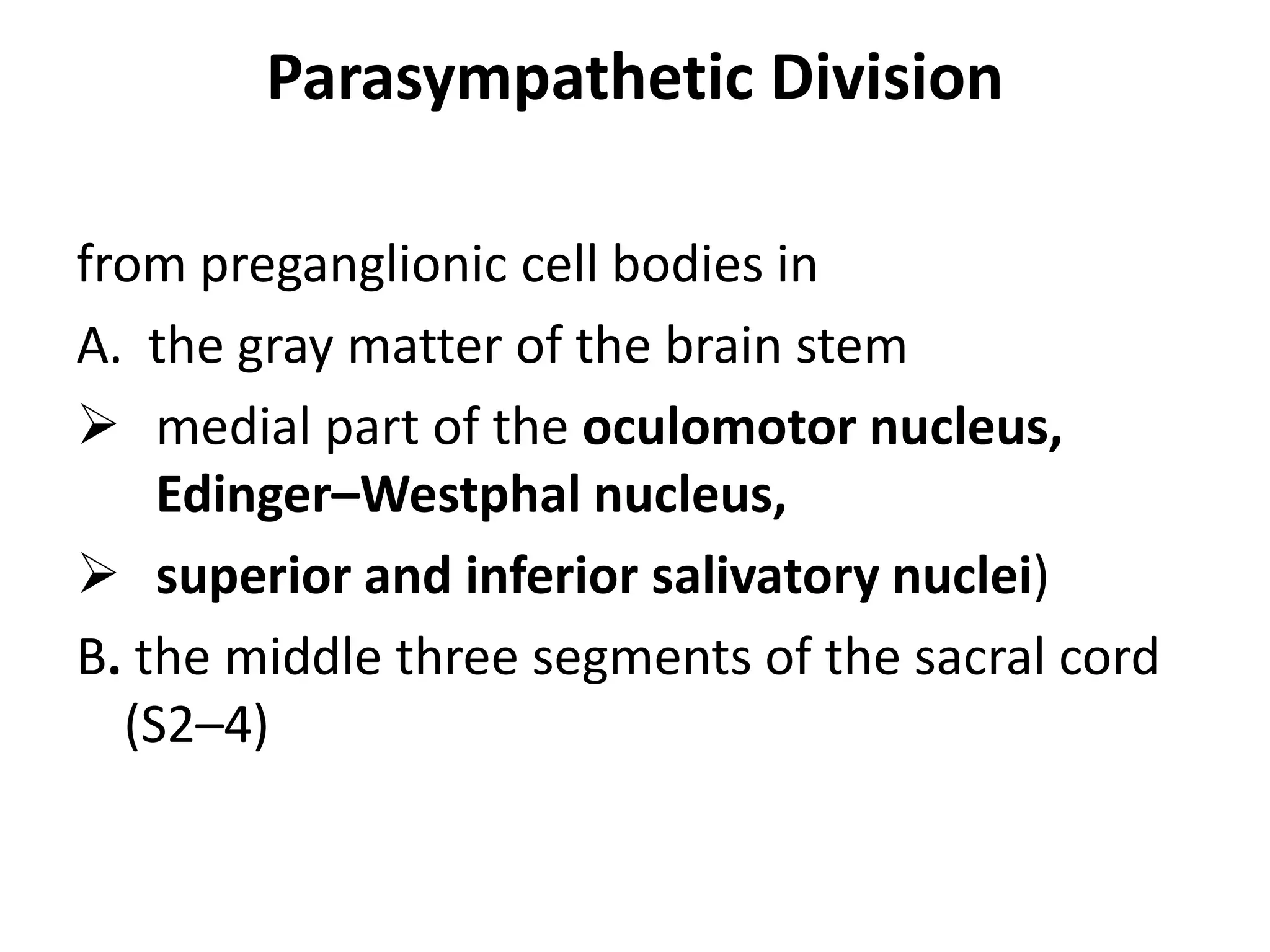 Parasympathetic Division

from preganglionic cell bodies in
A. the gray matter of the brain stem
 medial part of the oculomotor nucleus,
    Edinger–Westphal nucleus,
 superior and inferior salivatory nuclei)
B. the middle three segments of the sacral cord
  (S2–4)
 