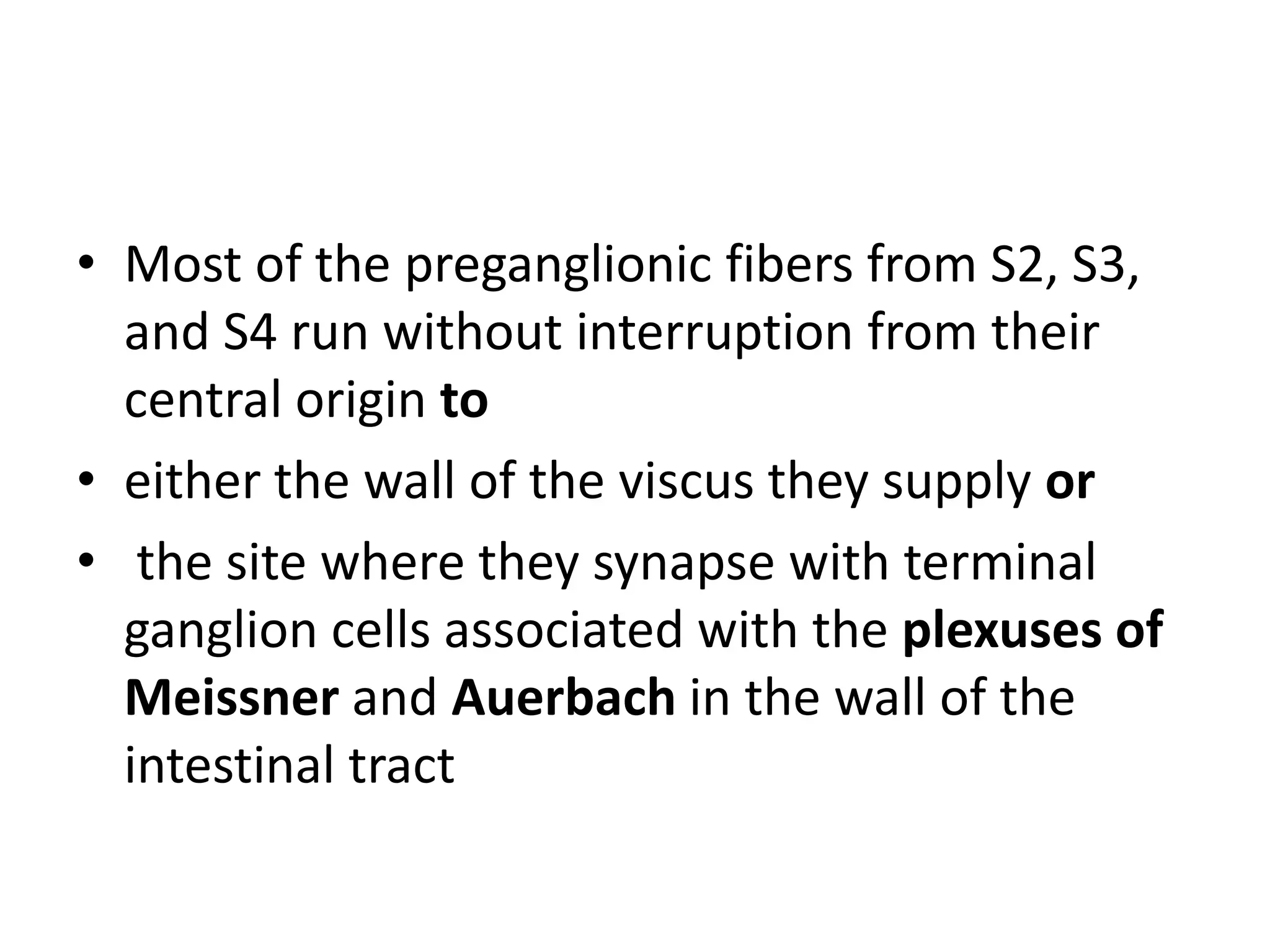 • Most of the preganglionic fibers from S2, S3,
  and S4 run without interruption from their
  central origin to
• either the wall of the viscus they supply or
• the site where they synapse with terminal
  ganglion cells associated with the plexuses of
  Meissner and Auerbach in the wall of the
  intestinal tract
 