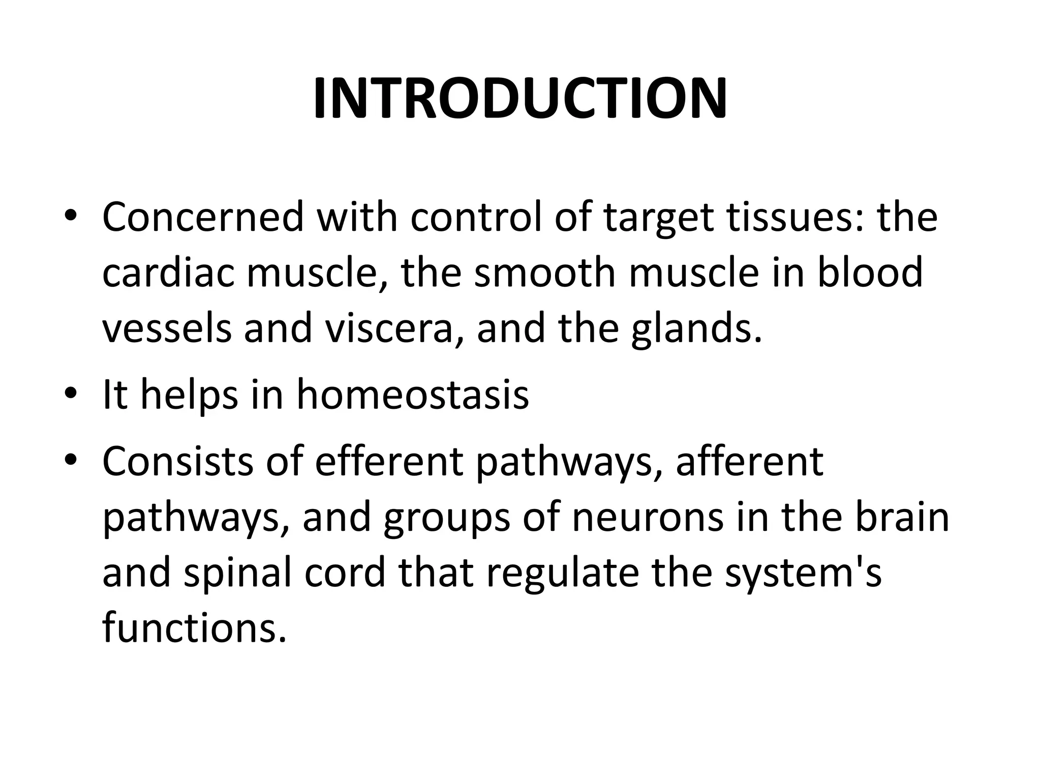 INTRODUCTION
• Concerned with control of target tissues: the
  cardiac muscle, the smooth muscle in blood
  vessels and viscera, and the glands.
• It helps in homeostasis
• Consists of efferent pathways, afferent
  pathways, and groups of neurons in the brain
  and spinal cord that regulate the system's
  functions.
 