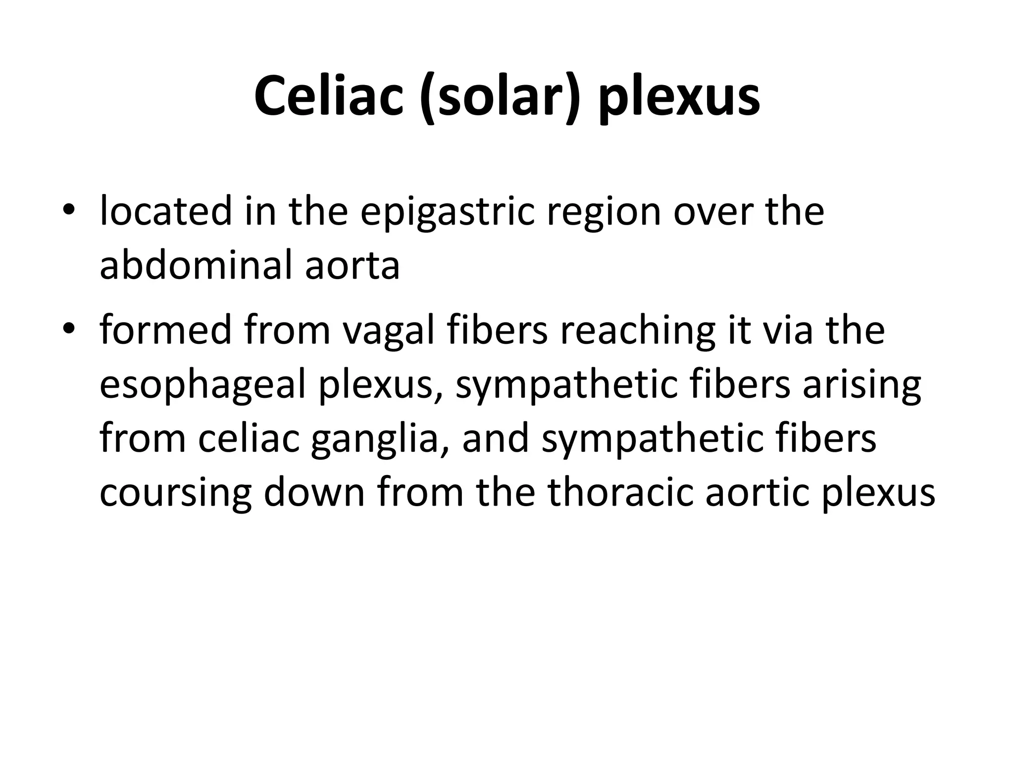 Celiac (solar) plexus
• located in the epigastric region over the
  abdominal aorta
• formed from vagal fibers reaching it via the
  esophageal plexus, sympathetic fibers arising
  from celiac ganglia, and sympathetic fibers
  coursing down from the thoracic aortic plexus
 