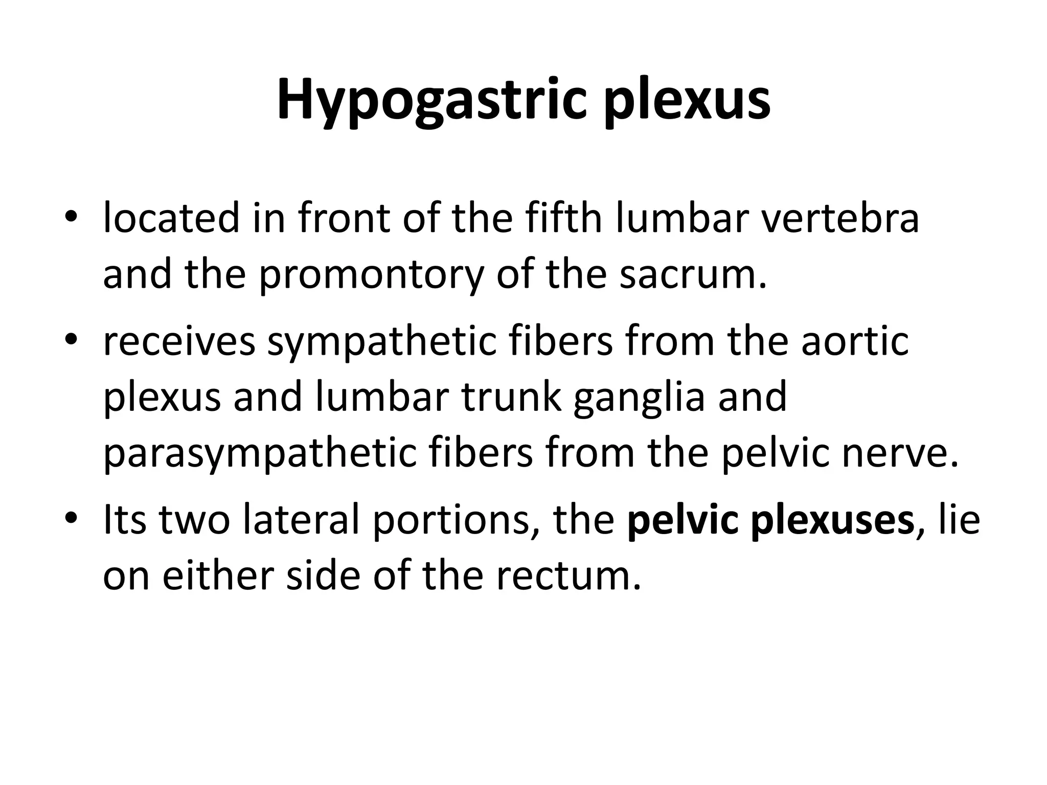 Hypogastric plexus
• located in front of the fifth lumbar vertebra
  and the promontory of the sacrum.
• receives sympathetic fibers from the aortic
  plexus and lumbar trunk ganglia and
  parasympathetic fibers from the pelvic nerve.
• Its two lateral portions, the pelvic plexuses, lie
  on either side of the rectum.
 