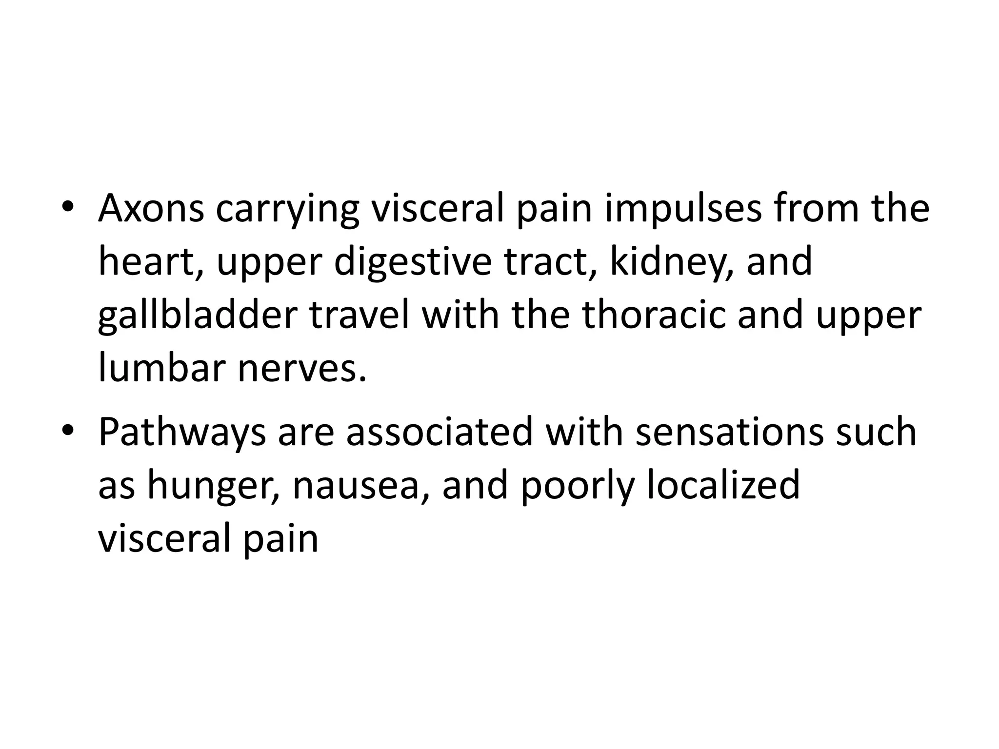 • Axons carrying visceral pain impulses from the
  heart, upper digestive tract, kidney, and
  gallbladder travel with the thoracic and upper
  lumbar nerves.
• Pathways are associated with sensations such
  as hunger, nausea, and poorly localized
  visceral pain
 