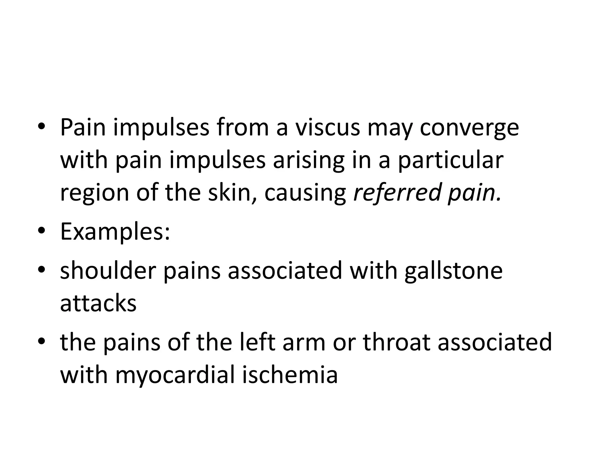 • Pain impulses from a viscus may converge
  with pain impulses arising in a particular
  region of the skin, causing referred pain.
• Examples:
• shoulder pains associated with gallstone
  attacks
• the pains of the left arm or throat associated
  with myocardial ischemia
 