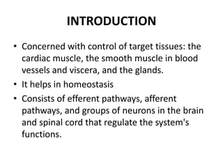 INTRODUCTION
• Concerned with control of target tissues: the
  cardiac muscle, the smooth muscle in blood
  vessels and viscera, and the glands.
• It helps in homeostasis
• Consists of efferent pathways, afferent
  pathways, and groups of neurons in the brain
  and spinal cord that regulate the system's
  functions.
 
