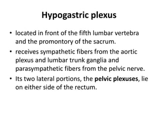 Hypogastric plexus
• located in front of the fifth lumbar vertebra
  and the promontory of the sacrum.
• receives sympathetic fibers from the aortic
  plexus and lumbar trunk ganglia and
  parasympathetic fibers from the pelvic nerve.
• Its two lateral portions, the pelvic plexuses, lie
  on either side of the rectum.
 