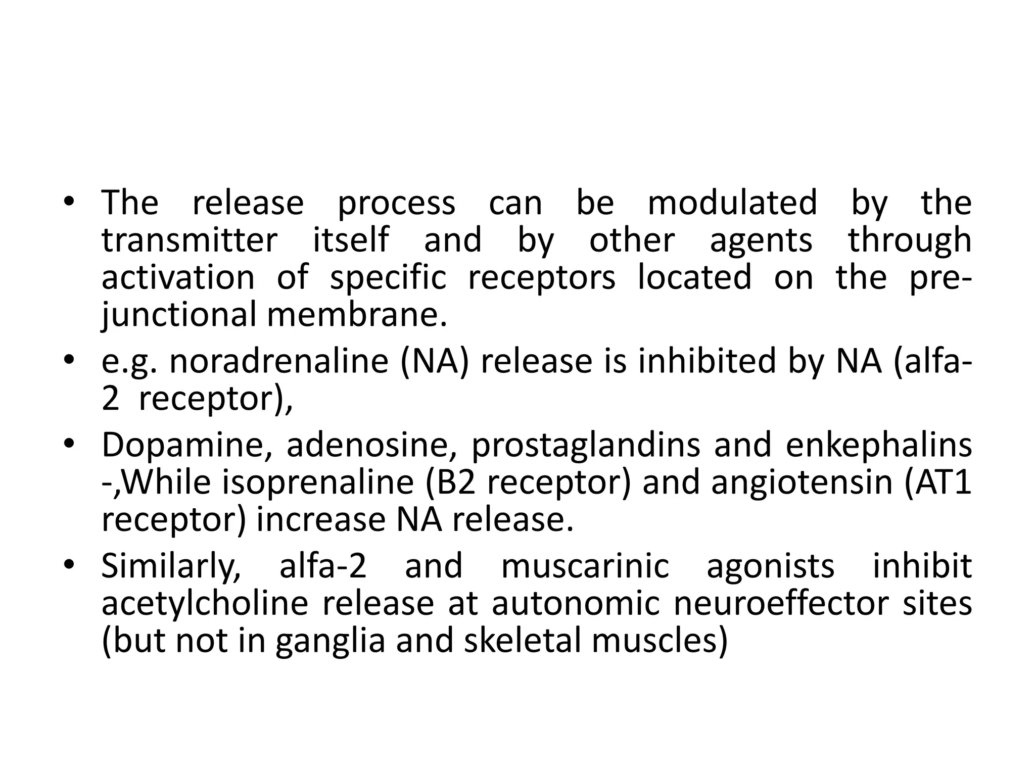 • The release process can be modulated by the
  transmitter itself and by other agents through
  activation of specific receptors located on the pre-
  junctional membrane.
• e.g. noradrenaline (NA) release is inhibited by NA (alfa-
  2 receptor),
• Dopamine, adenosine, prostaglandins and enkephalins
  -,While isoprenaline (B2 receptor) and angiotensin (AT1
  receptor) increase NA release.
• Similarly, alfa-2 and muscarinic agonists inhibit
  acetylcholine release at autonomic neuroeffector sites
  (but not in ganglia and skeletal muscles)
 