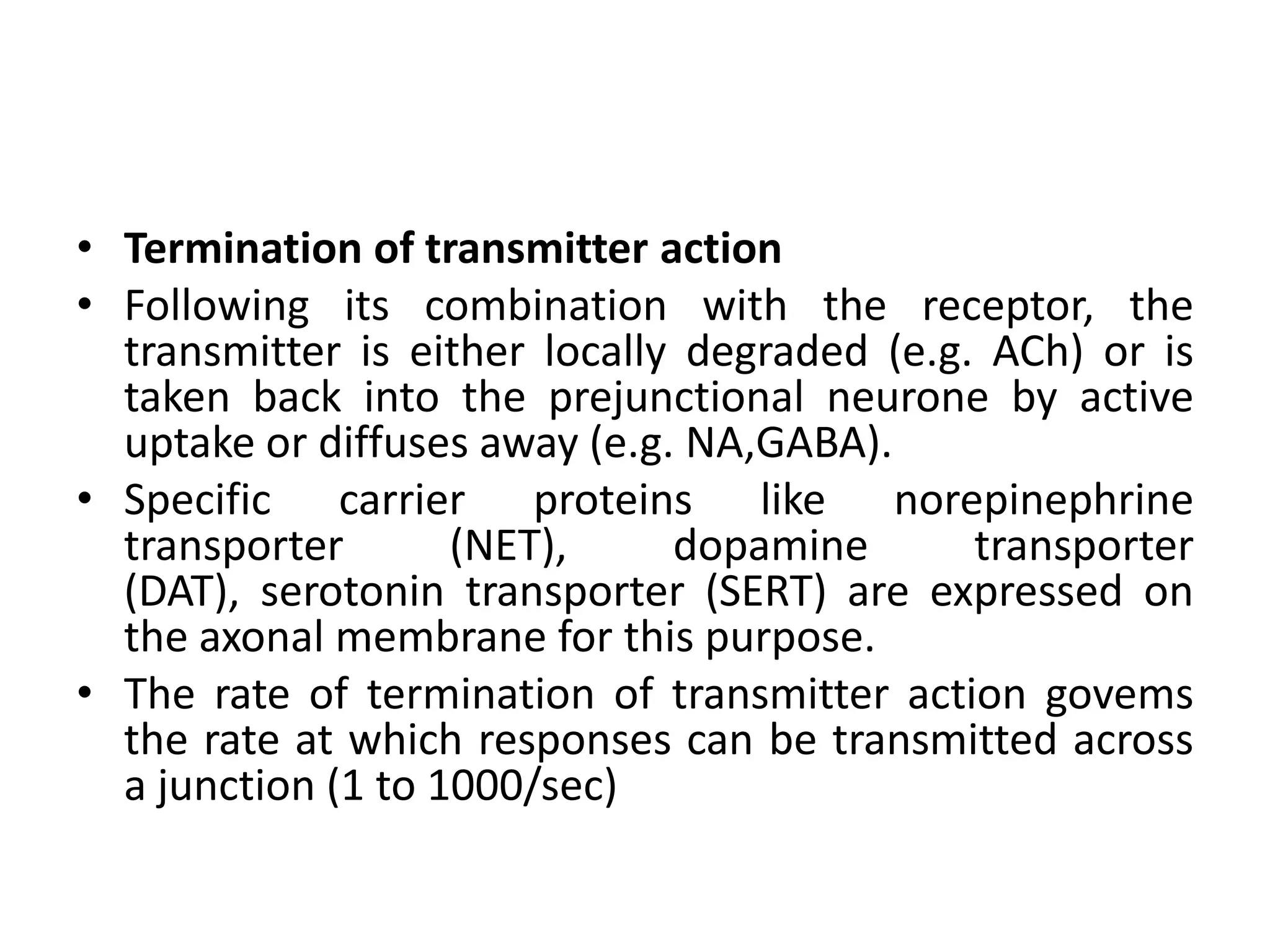 • Termination of transmitter action
• Following its combination with the receptor, the
  transmitter is either locally degraded (e.g. ACh) or is
  taken back into the prejunctional neurone by active
  uptake or diffuses away (e.g. NA,GABA).
• Specific carrier proteins like norepinephrine
  transporter       (NET),     dopamine       transporter
  (DAT), serotonin transporter (SERT) are expressed on
  the axonal membrane for this purpose.
• The rate of termination of transmitter action govems
  the rate at which responses can be transmitted across
  a junction (1 to 1000/sec)
 