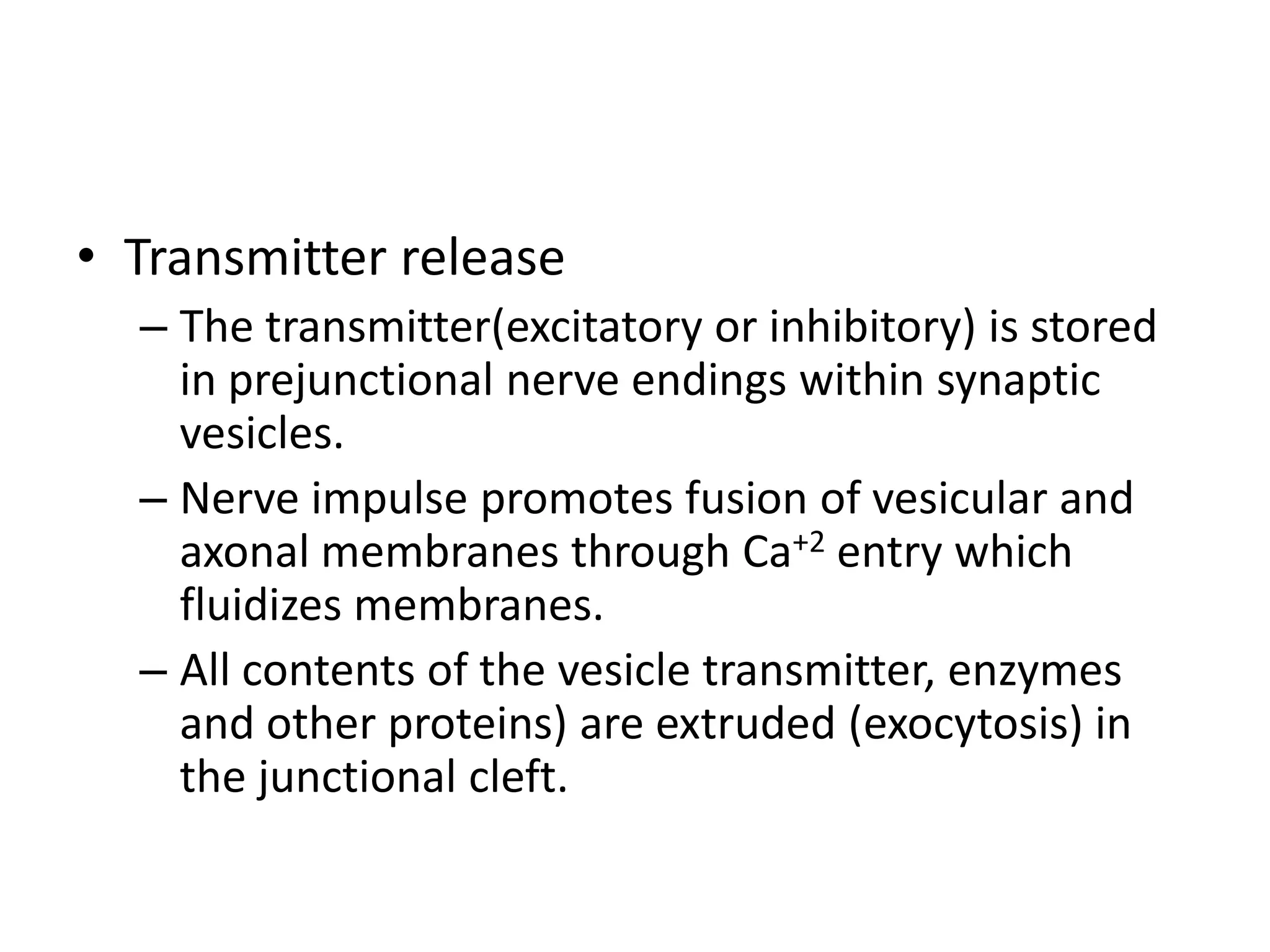 • Transmitter release
  – The transmitter(excitatory or inhibitory) is stored
    in prejunctional nerve endings within synaptic
    vesicles.
  – Nerve impulse promotes fusion of vesicular and
    axonal membranes through Ca+2 entry which
    fluidizes membranes.
  – All contents of the vesicle transmitter, enzymes
    and other proteins) are extruded (exocytosis) in
    the junctional cleft.
 