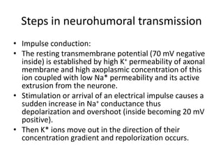 Steps in neurohumoral transmission
• Impulse conduction:
• The resting transmembrane potential (70 mV negative
  inside) is established by high K+ permeability of axonal
  membrane and high axoplasmic concentration of this
  ion coupled with low Na* permeability and its active
  extrusion from the neurone.
• Stimulation or arrival of an electrical impulse causes a
  sudden increase in Na+ conductance thus
  depolarization and overshoot (inside becoming 20 mV
  positive).
• Then K* ions move out in the direction of their
  concentration gradient and repolorization occurs.
 