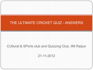 THE ULTIMATE CRICKET QUIZ - ANSWERS




CUltural & SPorts club and Quizzing Club, IIM Raipur

                    21-11-2012
 