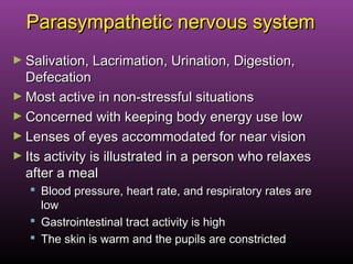 Parasympathetic nervous systemParasympathetic nervous system
► Salivation, Lacrimation, Urination, Digestion,Salivation, Lacrimation, Urination, Digestion,
DefecationDefecation
► Most active in non-stressful situationsMost active in non-stressful situations
► Concerned with keeping body energy use lowConcerned with keeping body energy use low
► Lenses of eyes accommodated for near visionLenses of eyes accommodated for near vision
► Its activity is illustrated in a person who relaxesIts activity is illustrated in a person who relaxes
after a mealafter a meal
 Blood pressure, heart rate, and respiratory rates areBlood pressure, heart rate, and respiratory rates are
lowlow
 Gastrointestinal tract activity is highGastrointestinal tract activity is high
 The skin is warm and the pupils are constrictedThe skin is warm and the pupils are constricted
 