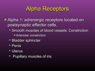 Alpha ReceptorsAlpha Receptors
►Alpha 1: adrenergic receptors located onAlpha 1: adrenergic receptors located on
postsynaptic effector cells.postsynaptic effector cells.
 Smooth muscles of blood vessels: ConstrictionSmooth muscles of blood vessels: Constriction
►Arteriolar constrictionArteriolar constriction
 Bladder sphincterBladder sphincter
 PenisPenis
 UterusUterus
 Pupillary muscles of irisPupillary muscles of iris
 