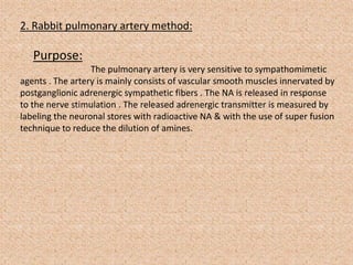 2. Rabbit pulmonary artery method:
Purpose:
The pulmonary artery is very sensitive to sympathomimetic
agents . The artery is mainly consists of vascular smooth muscles innervated by
postganglionic adrenergic sympathetic fibers . The NA is released in response
to the nerve stimulation . The released adrenergic transmitter is measured by
labeling the neuronal stores with radioactive NA & with the use of super fusion
technique to reduce the dilution of amines.
 