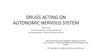DRUGS ACTING ON
AUTONOMIC NERVOUS SYSTEM
Abhijeet Lokras
M. Pharm (Pharmacology) – University of Mumbai, India
MSc (Drug Development) – University of Copenhagen, Denmark
DRUGS ACTING ON AUTONOMIC NERVOUS SYSTEM
From the book – Essentials of Medical Pharmacology by KD
Tripathi
All copyrights to original authors and publishers
 