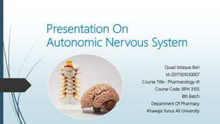 Presentation On
Autonomic Nervous System
Quazi Istiaque Bari
Id-2017301030007
Course Title : Pharmacology-III
Course Code: BPH 3105
8th Batch
Department Of Pharmacy
Khawaja Yunus Ali University
 