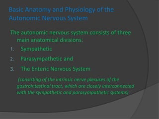 Basic Anatomy and Physiology of the
Autonomic Nervous System
The autonomic nervous system consists of three
main anatomical divisions:
1. Sympathetic
2. Parasympathetic and
3. The Enteric Nervous System
(consisting of the intrinsic nerve plexuses of the
gastrointestinal tract, which are closely interconnected
with the sympathetic and parasympathetic systems)
 