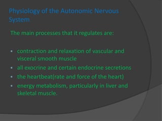 Physiology of the Autonomic Nervous
System
The main processes that it regulates are:
 contraction and relaxation of vascular and
visceral smooth muscle
 all exocrine and certain endocrine secretions
 the heartbeat(rate and force of the heart)
 energy metabolism, particularly in liver and
skeletal muscle.
 