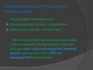 Neuro transmitters of the Autonomic
Nervous System
The principal transmitters are
 Parasympathetic activity - acetylcholine
 Sympathetic activity- nor adrenalin.
Other transmitters are also used extensively
in the autonomic nervous system. The main
ones are nitric oxide and vasoactive intestinal
peptide (parasympathetic), ATP and
neuropeptideY (sympathetic)
 