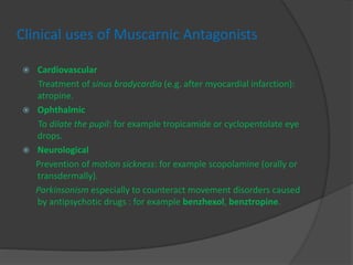 Clinical uses of Muscarnic Antagonists
 Cardiovascular
Treatment of sinus bradycardia (e.g. after myocardial infarction):
atropine.
 Ophthalmic
To dilate the pupil: for example tropicamide or cyclopentolate eye
drops.
 Neurological
Prevention of motion sickness: for example scopolamine (orally or
transdermally).
Parkinsonism especially to counteract movement disorders caused
by antipsychotic drugs : for example benzhexol, benztropine.
 