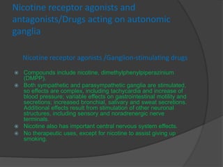 Nicotine receptor agonists and
antagonists/Drugs acting on autonomic
ganglia
Nicotine receptor agonists /Ganglion-stimulating drugs
 Compounds include nicotine, dimethylphenylpiperazinium
(DMPP).
 Both sympathetic and parasympathetic ganglia are stimulated,
so effects are complex, including tachycardia and increase of
blood pressure; variable effects on gastrointestinal motility and
secretions; increased bronchial, salivary and sweat secretions.
Additional effects result from stimulation of other neuronal
structures, including sensory and noradrenergic nerve
terminals.
 Nicotine also has important central nervous system effects.
 No therapeutic uses, except for nicotine to assist giving up
smoking.
 