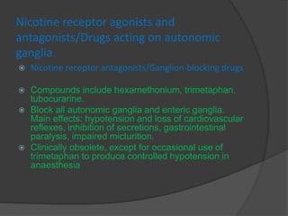 Nicotine receptor agonists and
antagonists/Drugs acting on autonomic
ganglia
 Nicotine receptor antagonists/Ganglion-blocking drugs
 Compounds include hexamethonium, trimetaphan,
tubocurarine.
 Block all autonomic ganglia and enteric ganglia.
Main effects: hypotension and loss of cardiovascular
reflexes, inhibition of secretions, gastrointestinal
paralysis, impaired micturition.
 Clinically obsolete, except for occasional use of
trimetaphan to produce controlled hypotension in
anaesthesia
 