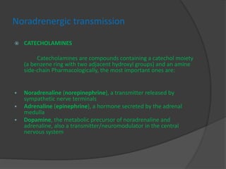 Noradrenergic transmission
 CATECHOLAMINES
Catecholamines are compounds containing a catechol moiety
(a benzene ring with two adjacent hydroxyl groups) and an amine
side-chain Pharmacologically, the most important ones are:
 Noradrenaline (norepinephrine), a transmitter released by
sympathetic nerve terminals
 Adrenaline (epinephrine), a hormone secreted by the adrenal
medulla
 Dopamine, the metabolic precursor of noradrenaline and
adrenaline, also a transmitter/neuromodulator in the central
nervous system
 