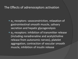 The Effects of adrenoceptors activation
 α1-receptors: vasoconstriction, relaxation of
gastrointestinal smooth muscle, salivary
secretion and hepatic glycogenolysis
 α2-receptors: inhibition of transmitter release
(including noradrenaline and acetylcholine
release from autonomic nerves), platelet
aggregation, contraction of vascular smooth
muscle, inhibition of insulin release
 