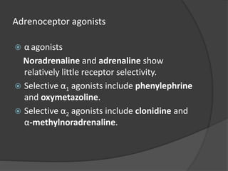 Adrenoceptor agonists
 αagonists
Noradrenaline and adrenaline show
relatively little receptor selectivity.
 Selective α1 agonists include phenylephrine
and oxymetazoline.
 Selective α2 agonists include clonidine and
α-methylnoradrenaline.
 