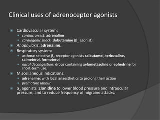 Clinical uses of adrenoceptor agonists
 Cardiovascular system:
 cardiac arrest: adrenaline
 cardiogenic shock :dobutamine (β1 agonist)
 Anaphylaxis: adrenaline.
 Respiratory system:
 asthma: selective β2-receptor agonists salbutamol, terbutaline,
salmeterol, formoterol
 nasal decongestion: drops containing xylometazoline or ephedrine for
short-term use.
 Miscellaneous indications:
 adrenaline: with local anaesthetics to prolong their action
 premature labour
 α2 agonists :clonidine to lower blood pressure and intraocular
pressure; and to reduce frequency of migraine attacks.
 