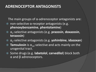 ADRENOCEPTOR ANTAGONISTS
The main groups of α-adrenoceptor antagonists are:
 non-selective α-receptor antagonists (e.g.
phenoxybenzamine, phentolamine)
 α1-selective antagonists (e.g. prazosin, doxazosin,
terazosin)
 α2-selective antagonists (e.g. yohimbine, idazoxan)
 Tamsulosin is α1A-selective and acts mainly on the
urogenital tract.
 Some drugs (e.g. labetolol, carvedilol) block both
α and β adrenoceptors.
 