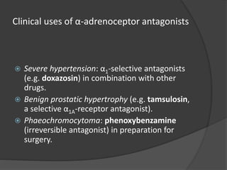 Clinical uses of α-adrenoceptor antagonists
 Severe hypertension: α1-selective antagonists
(e.g. doxazosin) in combination with other
drugs.
 Benign prostatic hypertrophy (e.g. tamsulosin,
a selective α1A-receptor antagonist).
 Phaeochromocytoma: phenoxybenzamine
(irreversible antagonist) in preparation for
surgery.
 