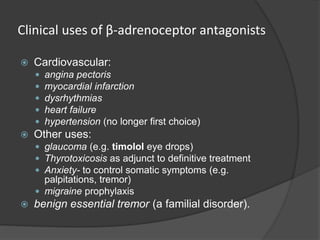 Clinical uses of β-adrenoceptor antagonists
 Cardiovascular:
 angina pectoris
 myocardial infarction
 dysrhythmias
 heart failure
 hypertension (no longer first choice)
 Other uses:
 glaucoma (e.g. timolol eye drops)
 Thyrotoxicosis as adjunct to definitive treatment
 Anxiety- to control somatic symptoms (e.g.
palpitations, tremor)
 migraine prophylaxis
 benign essential tremor (a familial disorder).
 