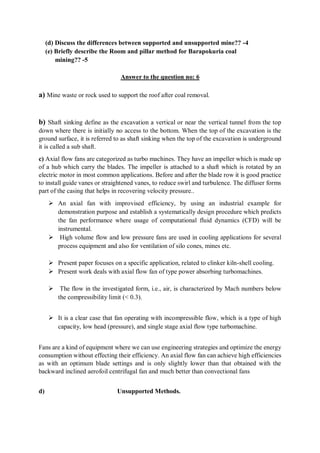 (d) Discuss the differences between supported and unsupported mine?? -4
(e) Briefly describe the Room and pillar method for Barapokuria coal
mining?? -5
Answer to the question no: 6
a) Mine waste or rock used to support the roof after coal removal.
b) Shaft sinking define as the excavation a vertical or near the vertical tunnel from the top
down where there is initially no access to the bottom. When the top of the excavation is the
ground surface, it is referred to as shaft sinking when the top of the excavation is underground
it is called a sub shaft.
c) Axial flow fans are categorized as turbo machines. They have an impeller which is made up
of a hub which carry the blades. The impeller is attached to a shaft which is rotated by an
electric motor in most common applications. Before and after the blade row it is good practice
to install guide vanes or straightened vanes, to reduce swirl and turbulence. The diffuser forms
part of the casing that helps in recovering velocity pressure..
 An axial fan with improvised efficiency, by using an industrial example for
demonstration purpose and establish a systematically design procedure which predicts
the fan performance where usage of computational fluid dynamics (CFD) will be
instrumental.
 High volume flow and low pressure fans are used in cooling applications for several
process equipment and also for ventilation of silo cones, mines etc.
 Present paper focuses on a specific application, related to clinker kiln-shell cooling.
 Present work deals with axial flow fan of type power absorbing turbomachines.
 The flow in the investigated form, i.e., air, is characterized by Mach numbers below
the compressibility limit (< 0.3).
 It is a clear case that fan operating with incompressible flow, which is a type of high
capacity, low head (pressure), and single stage axial flow type turbomachine.
Fans are a kind of equipment where we can use engineering strategies and optimize the energy
consumption without effecting their efficiency. An axial flow fan can achieve high efficiencies
as with an optimum blade settings and is only slightly lower than that obtained with the
backward inclined aerofoil centrifugal fan and much better than convectional fans
d) Unsupported Methods.
 