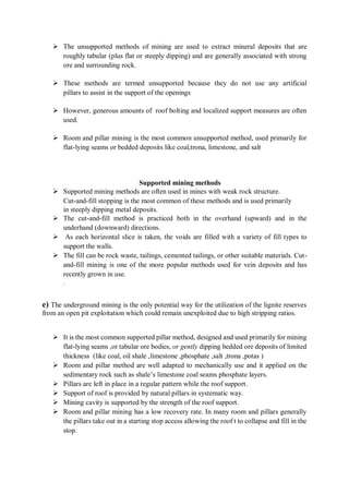  The unsupported methods of mining are used to extract mineral deposits that are
roughly tabular (plus flat or steeply dipping) and are generally associated with strong
ore and surrounding rock.
 These methods are termed unsupported because they do not use any artificial
pillars to assist in the support of the openings
 However, generous amounts of roof bolting and localized support measures are often
used.
 Room and pillar mining is the most common unsupported method, used primarily for
flat-lying seams or bedded deposits like coal,trona, limestone, and salt
Supported mining methods
 Supported mining methods are often used in mines with weak rock structure.
Cut-and-fill stopping is the most common of these methods and is used primarily
in steeply dipping metal deposits.
 The cut-and-fill method is practiced both in the overhand (upward) and in the
underhand (downward) directions.
 As each horizontal slice is taken, the voids are filled with a variety of fill types to
support the walls.
 The fill can be rock waste, tailings, cemented tailings, or other suitable materials. Cut-
and-fill mining is one of the more popular methods used for vein deposits and has
recently grown in use.
.
e) The underground mining is the only potential way for the utilization of the lignite reserves
from an open pit exploitation which could remain unexploited due to high stripping ratios.
 It is the most common supported pillar method, designed and used primarily for mining
flat-lying seams ,or tabular ore bodies, or gently dipping bedded ore deposits of limited
thickness (like coal, oil shale ,limestone ,phosphate ,salt ,trona ,potas )
 Room and pillar method are well adapted to mechanically use and it applied on the
sedimentary rock such as shale’s limestone coal seams phosphate layers.
 Pillars are left in place in a regular pattern while the roof support.
 Support of roof is provided by natural pillars in systematic way.
 Mining cavity is supported by the strength of the roof support.
 Room and pillar mining has a low recovery rate. In many room and pillars generally
the pillars take out in a starting stop access allowing the roof t to collapse and fill in the
stop.
 
