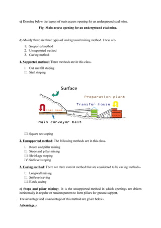 c) Drawing below the layout of main access opening for an underground coal mine.
Fig: Main access opening for an underground coal mine.
d) Mainly there are three types of underground mining method. These are-
1. Supported method
2. Unsupported method
3. Caving method
1. Supported method: Three methods are in this class-
I. Cut and fill stoping
II. Stull stoping
III. Square set stoping
2. Unsupported method: The following methods are in this class-
I. Room and pillar mining
II. Stope and pillar mining
III. Shrinkage stoping
IV. Sublevel stoping
3. Caving method: There are three current method that are considered to be caving methods-
I. Longwall mining
II. Sublevel caving
III. Block caving
e) Stope and pillar mining: It is the unsupported method in which openings are driven
horizontally in regular or random pattern to form pillars for ground support.
The advantage and disadvantage of this method are given below-
Advantage:-
 