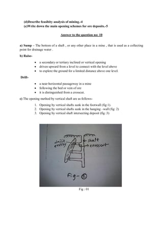 (d)Describe feasibity analysis of mining.-4
(e)Write down the main opening schemes for ore deposits.-5
Answer to the question no: 10
a) Sump – The bottom of a shaft , or any other place in a mine , that is used as a collecting
point for drainage water .
b) Raise-
 a secondary or tertiary inclined or vertical opening
 driven upward from a level to connect with the level above
 to explore the ground for a limited distance above one level.
Drift-
 a near-horizontal passageway in a mine
 following the bed or vein of ore
 it is distinguished from a crosscut.
c) The opening method by vertical shaft are as follows-
1. Opening by vertical shafts sunk in the footwall (fig:1).
2. Opening by vertical shafts sunk in the hanging –wall (fig: 2)
3. Opening by vertical shaft intersecting deposit (fig :3)
Fig : 01
 