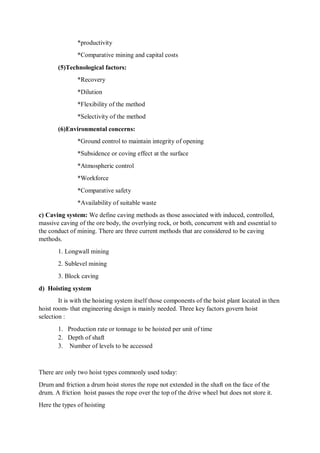 *productivity
*Comparative mining and capital costs
(5)Technological factors:
*Recovery
*Dilution
*Flexibility of the method
*Selectivity of the method
(6)Environmental concerns:
*Ground control to maintain integrity of opening
*Subsidence or coving effect at the surface
*Atmospheric control
*Workforce
*Comparative safety
*Availability of suitable waste
c) Caving system: We define caving methods as those associated with induced, controlled,
massive caving of the ore body, the overlying rock, or both, concurrent with and essential to
the conduct of mining. There are three current methods that are considered to be caving
methods.
1. Longwall mining
2. Sublevel mining
3. Block caving
d) Hoisting system
It is with the hoisting system itself those components of the hoist plant located in then
hoist room- that engineering design is mainly needed. Three key factors govern hoist
selection :
1. Production rate or tonnage to be hoisted per unit of time
2. Depth of shaft
3. Number of levels to be accessed
There are only two hoist types commonly used today:
Drum and friction a drum hoist stores the rope not extended in the shaft on the face of the
drum. A friction hoist passes the rope over the top of the drive wheel but does not store it.
Here the types of hoisting
 