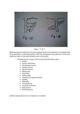 Figure : ‘2’ & ‘3’
d) Prospecting and exploration of a mineral deposit finally in the preparation of a detailed study
of the feasibility is called prefeasibility. With the development and exploration of the mine,
feasibility study is to proceed terminate work on the project.
The following list of topics to be covered in the feasibility report-
 Preface
 General information
 Environment concern
 Geologic factors
 Mineral reserves
 Mining plan
 Processing
 Surface plant
 Auxiliary and support facilities
 Staffing
 Marketing
 Cost projection
 Economic evaluation
 Risk analysis
 Profit projection
e) Main opening schemes for ore deposits are as follows
 