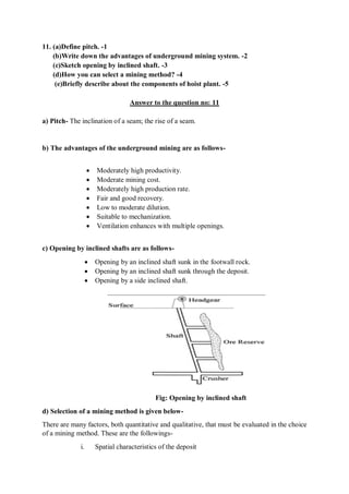 11. (a)Define pitch. -1
(b)Write down the advantages of underground mining system. -2
(c)Sketch opening by inclined shaft. -3
(d)How you can select a mining method? -4
(e)Briefly describe about the components of hoist plant. -5
Answer to the question no: 11
a) Pitch- The inclination of a seam; the rise of a seam.
b) The advantages of the underground mining are as follows-
 Moderately high productivity.
 Moderate mining cost.
 Moderately high production rate.
 Fair and good recovery.
 Low to moderate dilution.
 Suitable to mechanization.
 Ventilation enhances with multiple openings.
c) Opening by inclined shafts are as follows-
 Opening by an inclined shaft sunk in the footwall rock.
 Opening by an inclined shaft sunk through the deposit.
 Opening by a side inclined shaft.
Fig: Opening by inclined shaft
d) Selection of a mining method is given below-
There are many factors, both quantitative and qualitative, that must be evaluated in the choice
of a mining method. These are the followings-
i. Spatial characteristics of the deposit
 