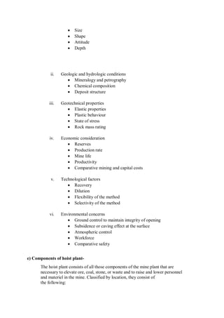  Size
 Shape
 Attitude
 Depth
ii. Geologic and hydrologic conditions
 Mineralogy and petrography
 Chemical composition
 Deposit structure
iii. Geotechnical properties
 Elastic properties
 Plastic behaviour
 State of stress
 Rock mass rating
iv. Economic consideration
 Reserves
 Production rate
 Mine life
 Productivity
 Comparative mining and capital costs
v. Technological factors
 Recovery
 Dilution
 Flexibility of the method
 Selectivity of the method
vi. Environmental concerns
 Ground control to maintain integrity of opening
 Subsidence or caving effect at the surface
 Atmospheric control
 Workforce
 Comparative safety
e) Components of hoist plant-
The hoist plant consists of all those components of the mine plant that are
necessary to elevate ore, coal, stone, or waste and to raise and lower personnel
and materiel in the mine. Classified by location, they consist of
the following:
 