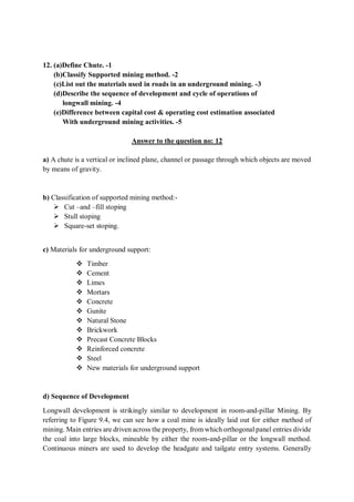 12. (a)Define Chute. -1
(b)Classify Supported mining method. -2
(c)List out the materials used in roads in an underground mining. -3
(d)Describe the sequence of development and cycle of operations of
longwall mining. -4
(e)Difference between capital cost & operating cost estimation associated
With underground mining activities. -5
Answer to the question no: 12
a) A chute is a vertical or inclined plane, channel or passage through which objects are moved
by means of gravity.
b) Classification of supported mining method:-
 Cut –and –fill stoping
 Stull stoping
 Square-set stoping.
c) Materials for underground support:
 Timber
 Cement
 Limes
 Mortars
 Concrete
 Gunite
 Natural Stone
 Brickwork
 Precast Concrete Blocks
 Reinforced concrete
 Steel
 New materials for underground support
d) Sequence of Development
Longwall development is strikingly similar to development in room-and-pillar Mining. By
referring to Figure 9.4, we can see how a coal mine is ideally laid out for either method of
mining. Main entries are driven across the property, from which orthogonal panel entries divide
the coal into large blocks, mineable by either the room-and-pillar or the longwall method.
Continuous miners are used to develop the headgate and tailgate entry systems. Generally
 