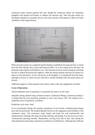 continuous miner sections perform this task, though the continuous miners are sometimes
equipped with integral roof bolters to enhance the advance rate. After the gate entries are
developed, bleeders are normally driven at the inby extreme of the panels to allow for better
ventilation of the longwall faces.
When the panel entries are completed and the bleeders established, the longwall face is started
from the inner bleeder entry (Trent and Harrison,1982). As a cut is taken across the face, the
hydraulic supowing the roof behind to cave. The armored conveyor used to transport coal along
the face is snaked forward by the supports, while the mining machine advances by means of a
chain or ruck and pinion. As the coal arrives at the headgate, it is transferred from the chain-
and-light conveyor to a belt conveyor (the belt is usually installed when the panel entries are
driven).
Additional support is often required in the entries, where cribs may supplement roof bolts
Cycle of Operations
The development cycle of operations is essentially the same as in the room-
and-pillar mining method using continuous miners. Continuous Mining. Continuous mining is
a method that has been practiced, primarily in coal, since about 1950. The method uses a
simplified cycle of operations, as follows:
Production cycle mine +haul
As in conventional mining, the auxiliary operations of roof control, ventilation,and cleanup
must also be performed. The method depends heavily on the ruggedness and reliability of the
continuous miner. The continuous miner breaks and loads the coal mechanically and
simultaneously eliminates the steps of cutting, blasting, and loading. It is not, however, truly a
"continuously operating machine. Maintenance, moving from face to face, and waiting for
other production and auxiliary operations contribute to its inefficiency. Although more efficient
 