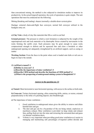 than conventional mining, the method is also subjected to simulation studies to improve its
productivity. In the actual longwall operation, the cycle of operations is quite simple. The unit
operations that must be conducted are the following:
Mining (breaking and loading): shearer (normally a double-drum version),plow
Haulage: armored chain-and-flight face conveyor, normal belt conveyor utilized in the
headgate entry set.
e) Clay Vein: a body of clay like materials that fills a void in coal bed
Ground pressure- The pressure to which a rock formation is subjected by the weight of the
superimposed rock and rock materials or by diastrophic forces created by movements in the
rocks forming the earth's crust. Such pressures may be great enough to cause rocks
compressional strength to deform and be squeezed Into and close a borehole or other
underground opening not adequately strengthened by an artificial support, such as casing or
timber
Working Section: From the faces to the point where coal is loaded onto belts or rail cars to
begin its trip to the outside.
13. (a)What is tunnel?-1
(b)Define is cross-cut? -2
(c)Describe the importance of mine ventilation?-3
(d)Describe CBM method and describe the functions of CBM method?-4
(e)What is the prospecting of underground mining system in Bangladesh?-5
Answer to the question no: 13
a) Tunnel: Main horizontal or near-horizontal opening, with access to the surface at both ends.
b) Cross-cut: Tertiary horizontal opening, often connecting drifts, entries, or rooms; oriented
perpendicularly to the strike of a pitching deposit; also breakthrough.
c) The importance of mine ventilation –
i. Good ventilation in underground mines gives the ability to remove and dilute
harmful dust and gas.
ii. The dust and gas can be a by-product of the ore being mined, explosives or
machinery exhaust. Mine ventilation is provided via large intake and exhaust
fans, pulling fresh air into the mine and extracting the unwanted dust and gases
via internal ventilation ducts.
iii. Volume is very important when providing good mine ventilation as it assists in
managing and maintaining safe percentages of required carbon dioxide and
 